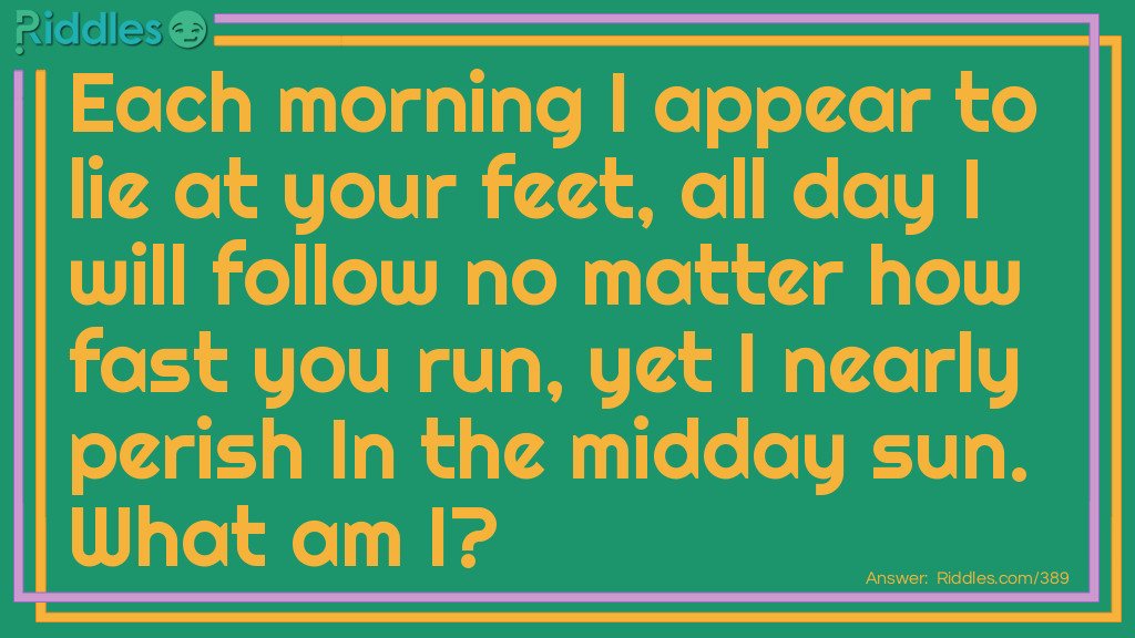 Riddle: Each morning I appear to lie at your feet, all day I will follow no matter how fast you run, yet I nearly perish In the midday sun. What am I? Answer: Your shadow.