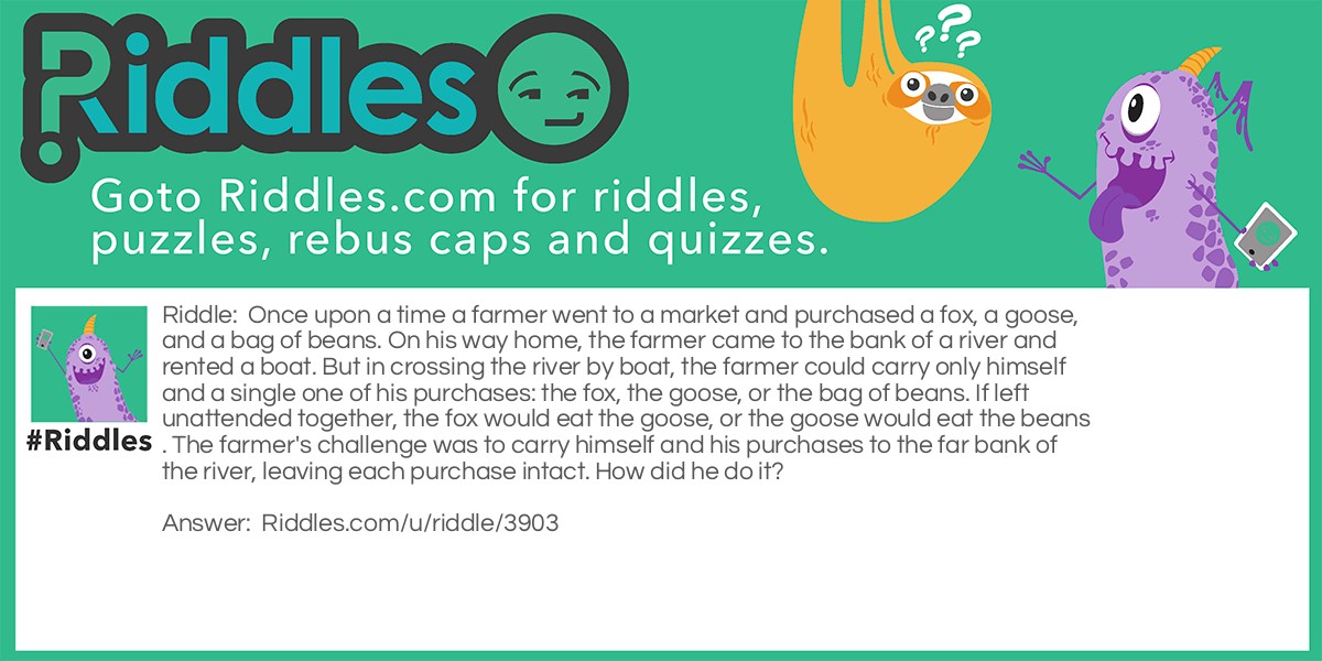 Once upon a time a farmer went to a market and purchased a fox, a goose, and a bag of beans. On his way home, the farmer came to the bank of a river and rented a boat. But in crossing the river by boat, the farmer could carry only himself and a single one of his purchases: the fox, the goose, or the bag of beans. If left unattended together, the fox would eat the goose, or the goose would eat the beans. The farmer's challenge was to carry himself and his purchases to the far bank of the river, leaving each purchase intact. How did he do it?