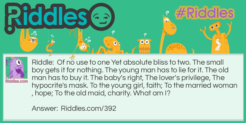 Riddle: Of no use to one Yet absolute bliss to two. The small boy gets it for nothing. The young man has to lie for it. The old man has to buy it. The baby's right, The lover's privilege, The hypocrite's mask. To the young girl, faith; To the married woman, hope; To the old maid, charity. What am I? Answer: A kiss.