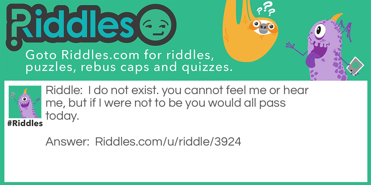 Riddle: I do not exist. you cannot feel me or hear me, but if I were not to be you would all pass today. Answer: Tomorrow, because it does not exist you can't feel it or see it but if it would not come we would all die today.