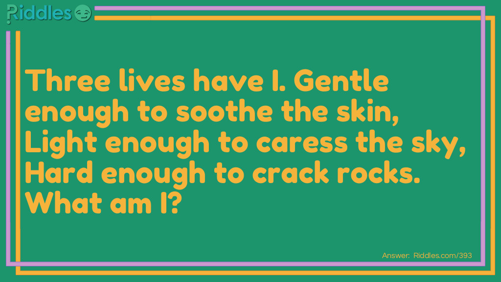 Three lives have I. Gentle enough to soothe the skin, Light enough to caress the sky, Hard enough to crack rocks. What am I?