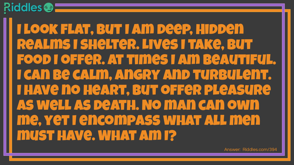 I look flat, but I am deep, Hidden realms I shelter. Lives I take, but food I offer. At times I am beautiful. I can be calm, angry and turbulent. I have no heart, but offer pleasure as well as death. No man can own me, yet I encompass what all men must have. What am I?