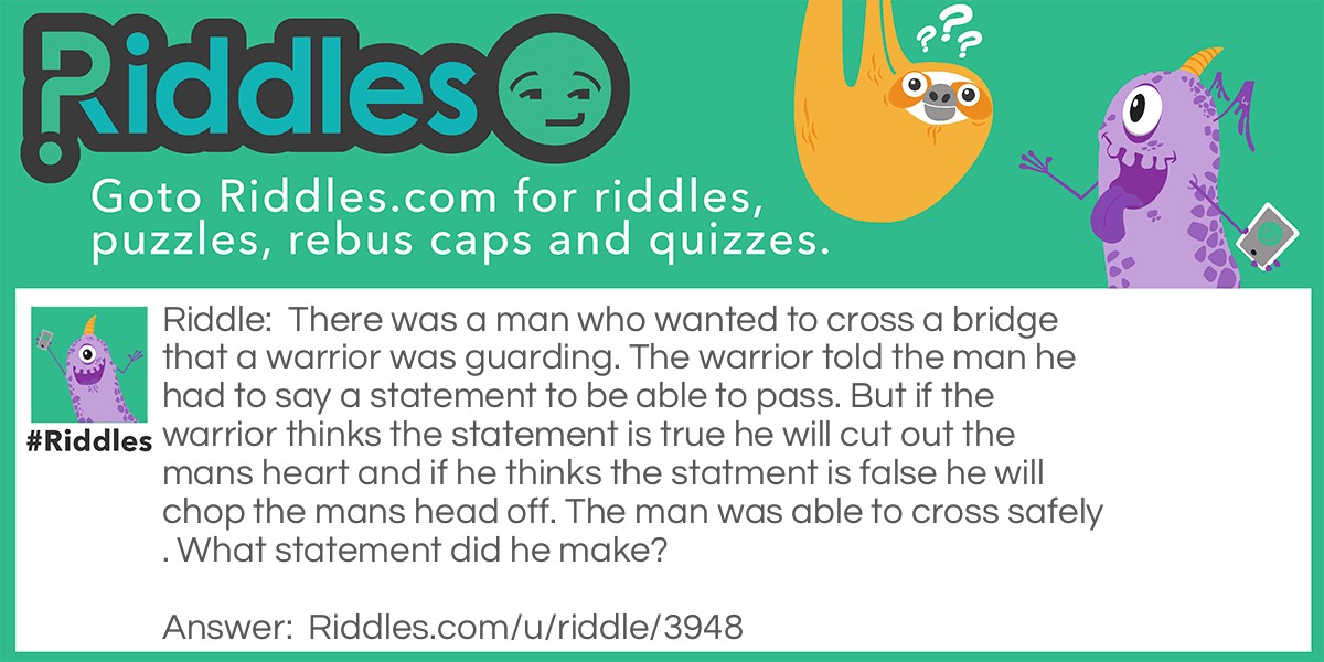 There was a man who wanted to cross a bridge that a warrior was guarding. The warrior told the man he had to say a statement to be able to pass. But if the warrior thinks the statement is true he will cut out the mans heart and if he thinks the statment is false he will chop the mans head off. The man was able to cross safely. What statement did he make?