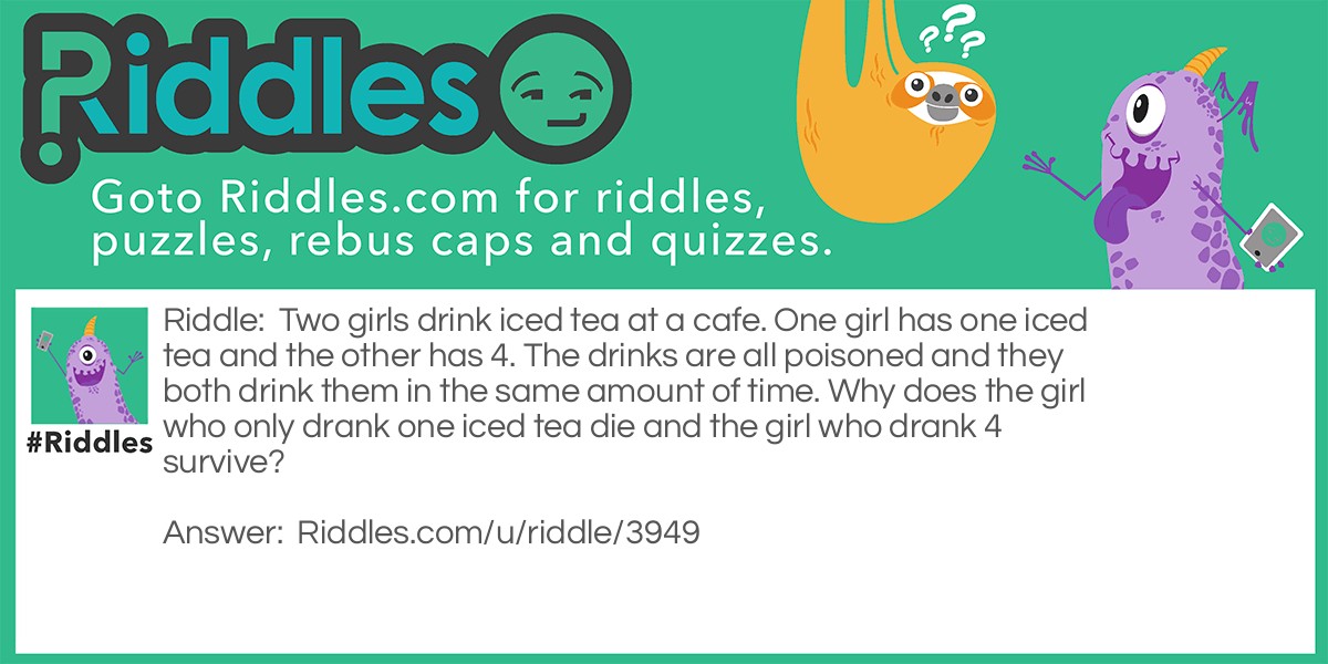 Riddle: Two girls drink iced tea at a cafe. One girl has one iced tea and the other has 4. The drinks are all poisoned and they both drink them in the same amount of time. Why does the girl who only drank one iced tea die and the girl who drank 4 survive? Answer: The ice is poisoned and it didn't have time to melt for the girl who drank 4.