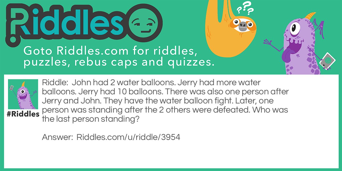 John had 2 water balloons. Jerry had more water balloons. Jerry had 10 balloons. There was also one person after Jerry and John. They have the water balloon fight. Later, one person was standing after the 2 others were defeated. Who was the last person standing?