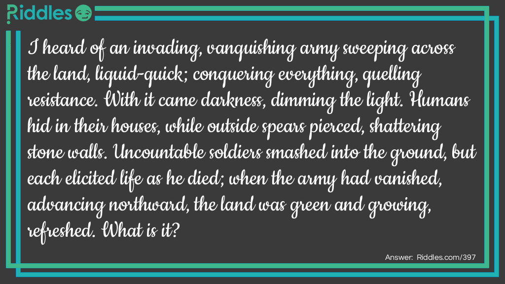 I heard of an invading, vanquishing army sweeping across the land, liquid-quick; conquering everything, quelling resistance. With it came darkness, dimming the light. Humans hid in their houses, while outside spears pierced, shattering stone walls. Uncountable soldiers smashed into the ground, but each elicited life as he died; when the army had vanished, advancing northward, the land was green and growing, refreshed. What is it?