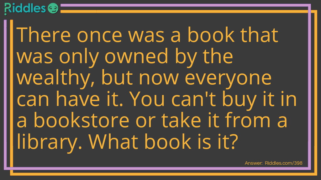 Riddle: There once was a book that was only owned by the wealthy, but now everyone can have it. You can't buy it in a bookstore or take it from a library. What book is it? Answer: A telephone book.