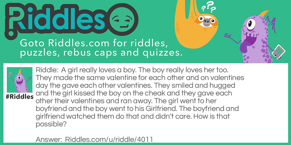 A girl really loves a boy. The boy really loves her too. They made the same valentine for each other and on valentines day the gave each other valentines. They smiled and hugged and the girl kissed the boy on the cheak and they gave each other their valentines and ran away. The girl went to her boyfriend and the boy went to his Girlfriend. The boyfriend and girlfriend watched them do that and didn't care. How is that possible?