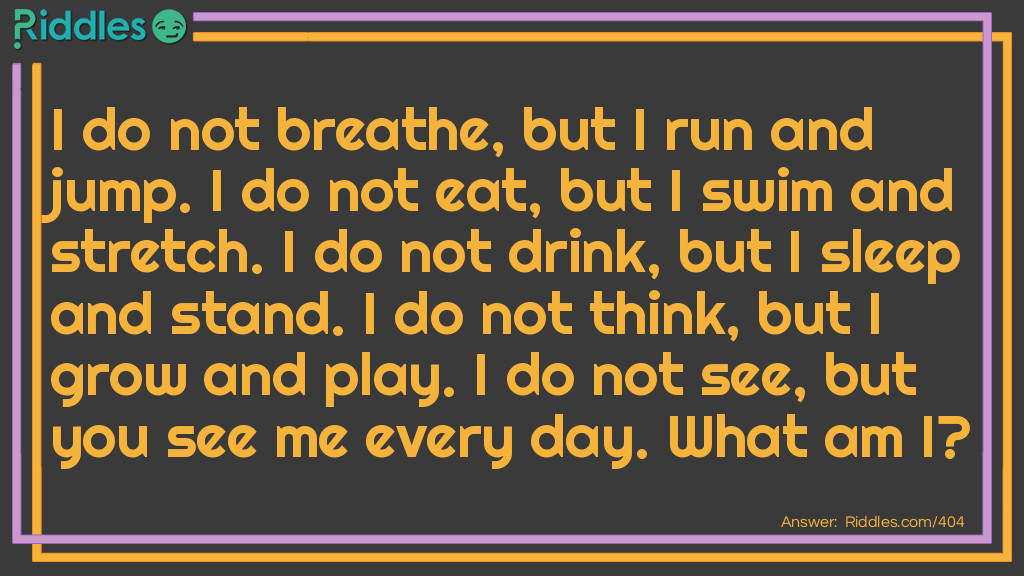 I do not breathe, but I run and jump. I do not eat, but I swim and stretch. I do not drink, but I sleep and stand. I do not think, but I grow and play. I do not see, but you see me every day. What am I?