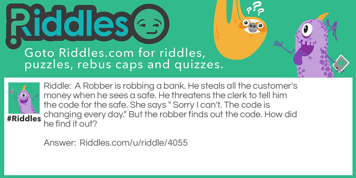 Riddle: A Robber is robbing a bank. He steals all the customer's money when he sees a safe. He threatens the clerk to tell him the code for the safe. She says " Sorry I can't. The code is changing every day." But the robber finds out the code. How did he find it out? Answer: "The code is CHANGING everyday."