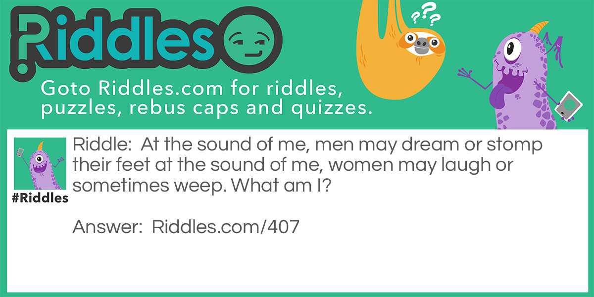 Riddle: At the sound of me, men may dream or stomp their feet at the sound of me, women may laugh or sometimes weep. What am I? Answer: Music.