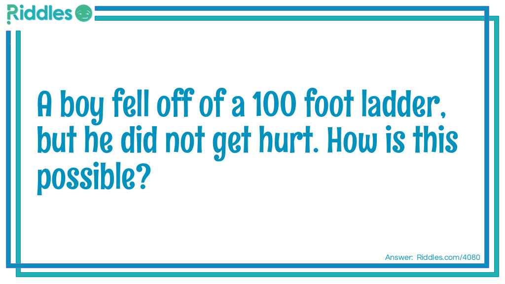 Riddle: A boy fell off of a 100 foot ladder, but he did not get hurt. How is this possible? Answer: He was only on the first step.