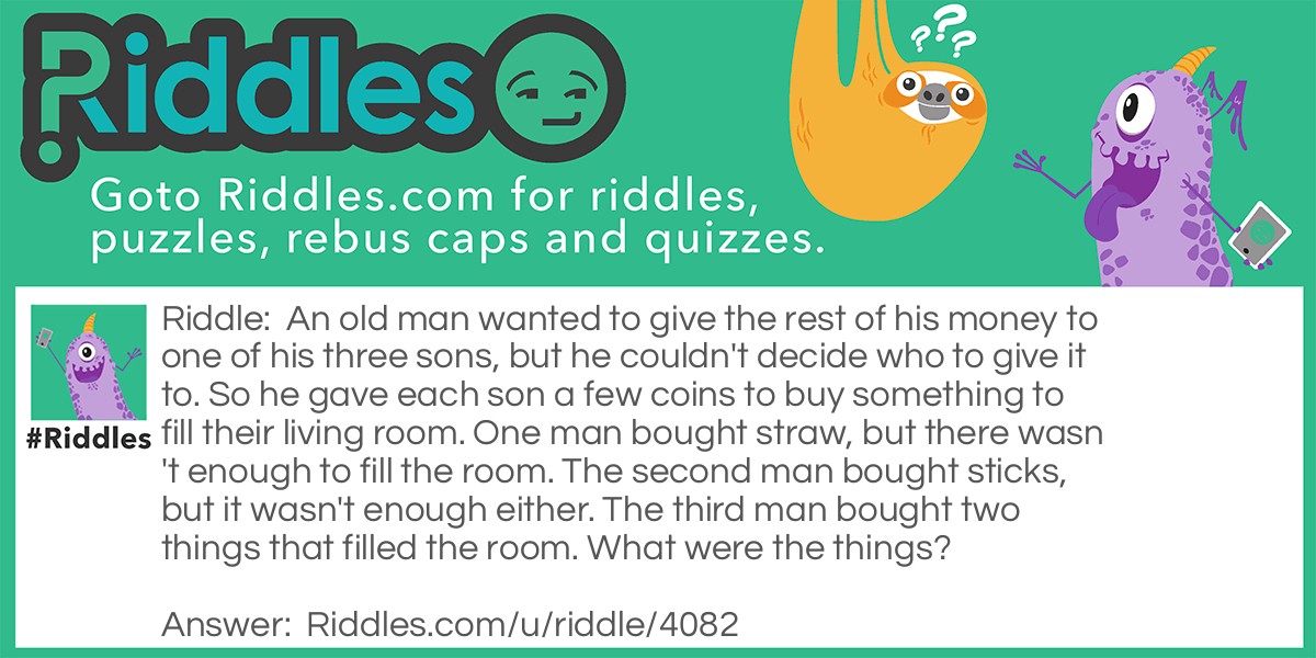 An old man wanted to give the rest of his money to one of his three sons, but he couldn't decide who to give it to. So he gave each son a few coins to buy something to fill their living room. One man bought straw, but there wasn't enough to fill the room. The second man bought sticks, but it wasn't enough either. The third man bought two things that filled the room. What were the things?