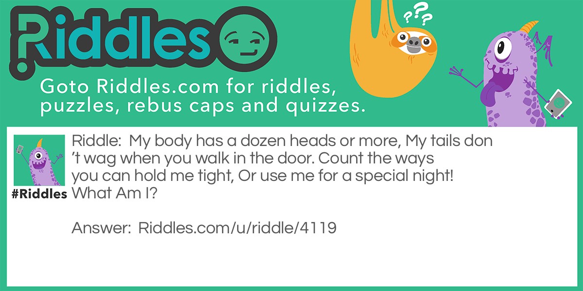Riddle: My body has a dozen heads or more, My tails don't wag when you walk in the door. Count the ways you can hold me tight, Or use me for a special night! What Am I? Answer: A piggy bank.
