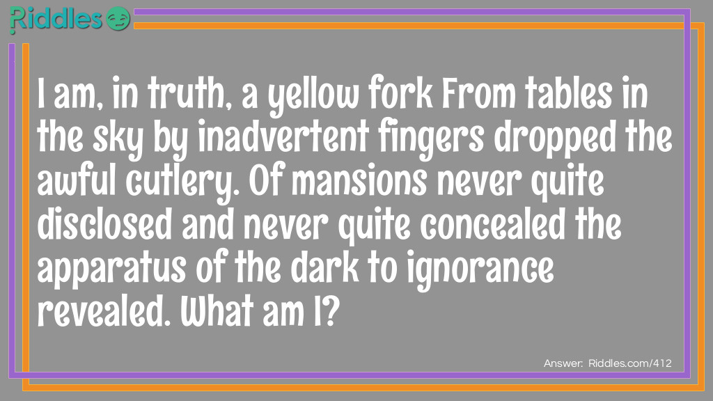 Riddle: I am, in truth, a yellow fork From tables in the sky By inadvertent fingers dropped The awful cutlery. Of mansions never quite disclosed And never quite concealed The apparatus of the dark To ignorance revealed. What am I? Answer: I am lightning.