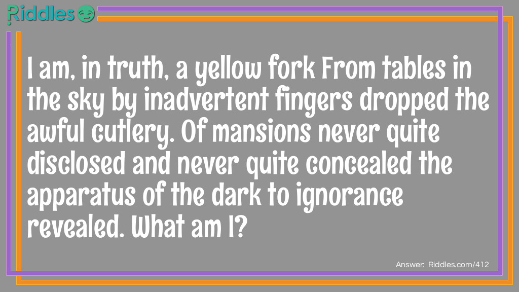 I am, in truth, a yellow fork From tables in the sky By inadvertent fingers dropped The awful cutlery. Of mansions never quite disclosed And never quite concealed The apparatus of the dark To ignorance revealed. What am I?