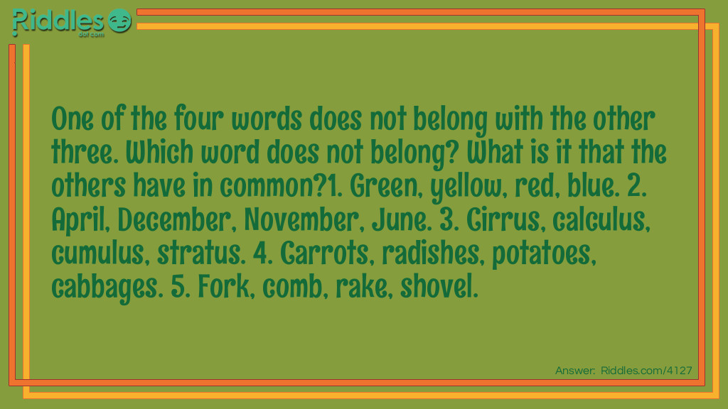 Riddle: One of the four words does not belong with the other three. Which word does not belong? What is it that the others have in common?
1. Green, yellow, red, blue. 2. April, December, November, June. 3. Cirrus, calculus, cumulus, stratus. 4. Carrots, radishes, potatoes, cabbages. 5. Fork, comb, rake, shovel. Answer: 1. Green. Yellow, red and blue are primary colors, green is not.
2. December. The other months have only 30 days.
3. Calculus. The others are cloud types.
4. Cabbage. The others are vegetables that grow underground.
5. Shovel. The others have prongs.