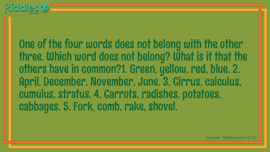 One of the four words does not belong with the other three. Which word does not belong? What is it that the others have in common?
1. Green, yellow, red, blue. 2. April, December, November, June. 3. Cirrus, calculus, cumulus, stratus. 4. Carrots, radishes, potatoes, cabbages. 5. Fork, comb, rake, shovel.