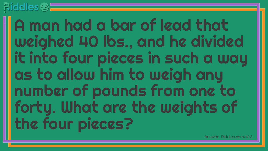 A man had a bar of lead that weighed 40 lbs., and he divided it into four pieces in such a way as to allow him to weigh any number of pounds from one to forty. What are the weights of the four pieces? Riddle Meme.