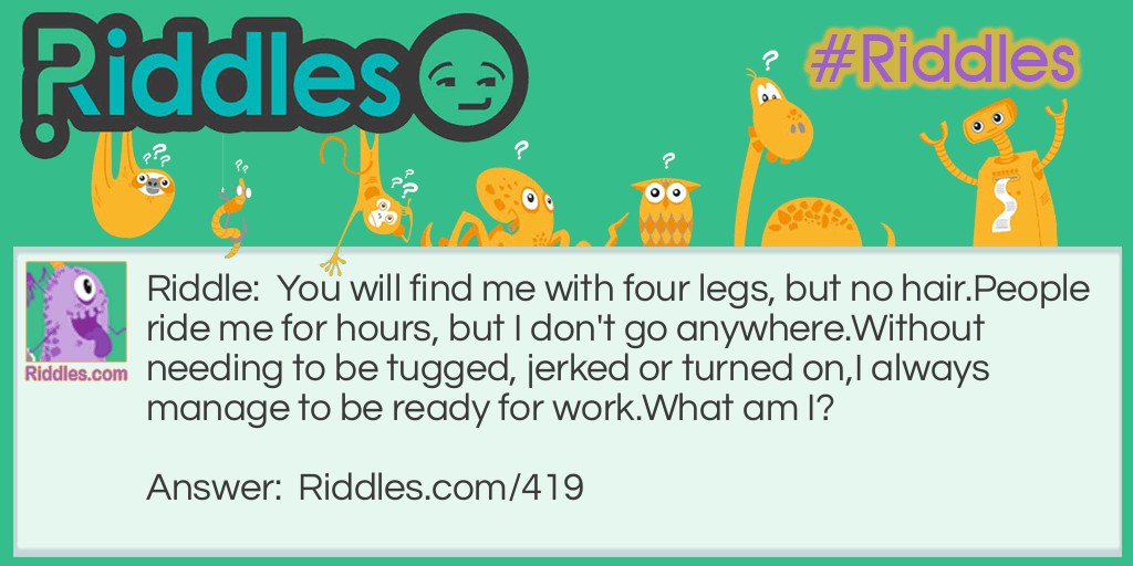 You will find me with four legs, but no hair.
People ride me for hours, but I don't go anywhere.
Without needing to be tugged, jerked or turned on,
I always manage to be ready for work.
What am I?