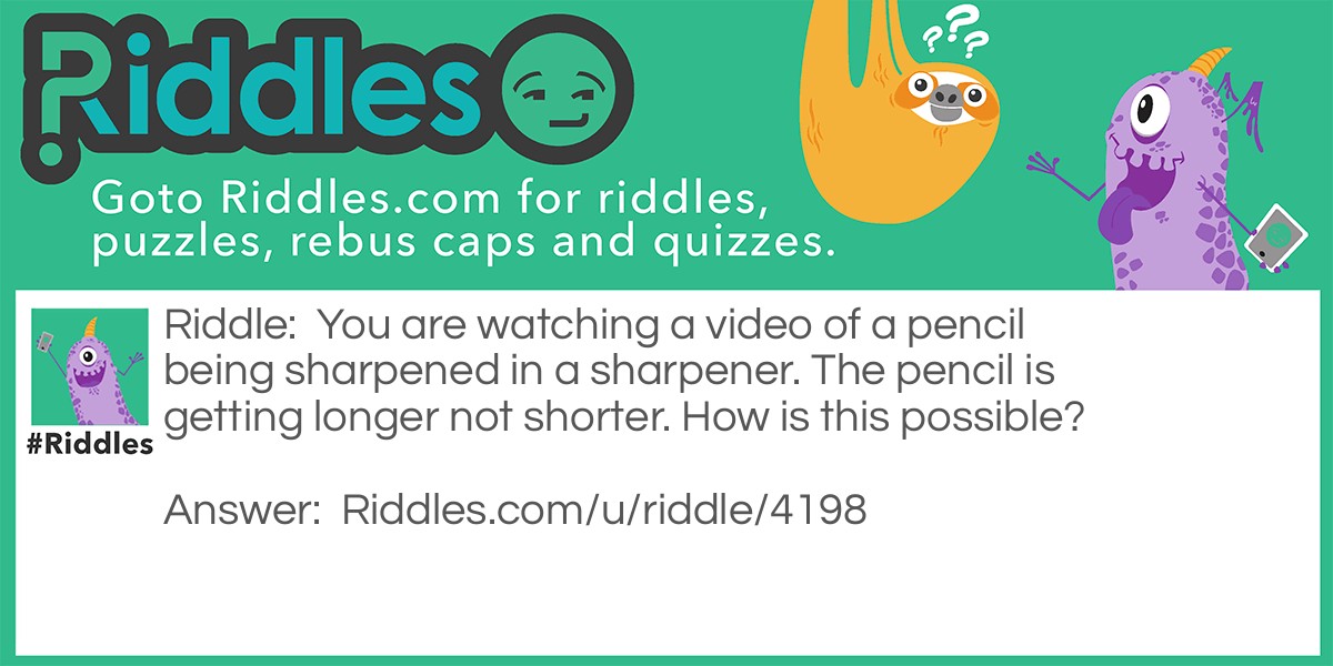 Riddle: You are watching a video of a pencil being sharpened in a sharpener. The pencil is getting longer not shorter. How is this possible? Answer: The video was backwards.