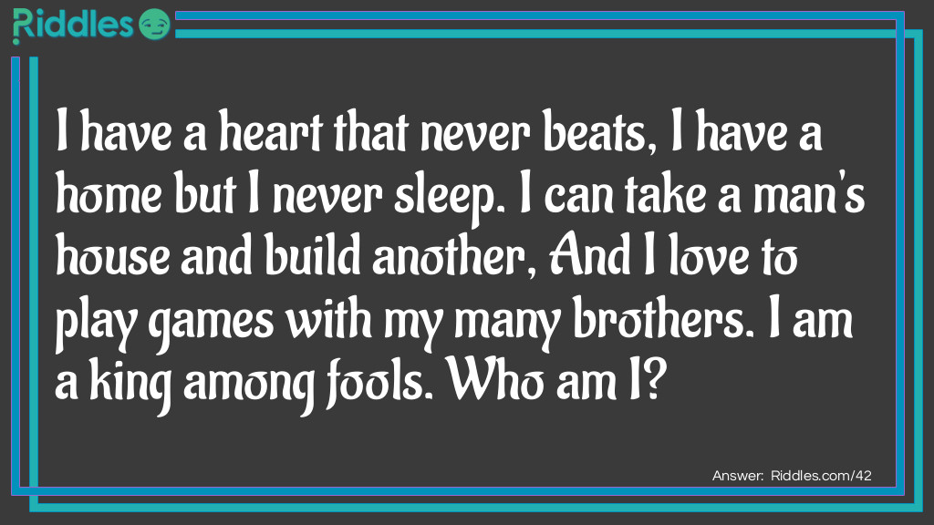 Riddle: I have a heart that never beats, I have a home but I never sleep. I can take a man's house and build another, And I love to play games with my many brothers. I am a king among fools. Who am I? Answer: The King of Hearts in a deck of cards.