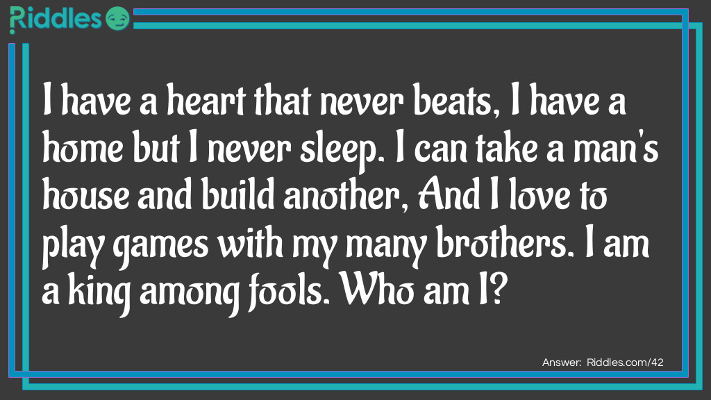 I have a heart that never beats, I have a home but I never sleep. I can take a man's house and build another, And I love to play games with my many brothers. I am a king among fools. <a href="/who-am-i-riddles">Who am I</a>?