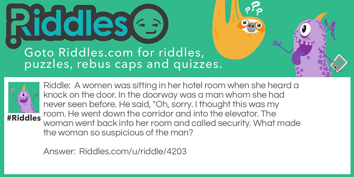 A women was sitting in her hotel room when she heard a knock on the door. In the doorway was a man whom she had never seen before. He said, "Oh, sorry. I thought this was my room. He went down the corridor and into the elevator. The woman went back into her room and called security. What made the woman so suspicious of the man?