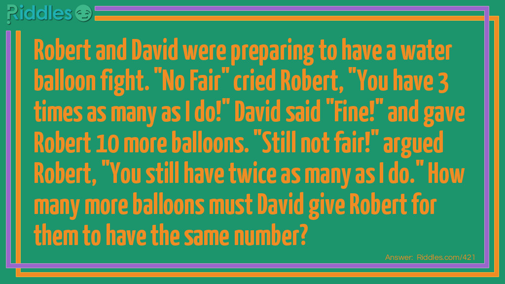 Robert and David were preparing to have a water balloon fight. "No Fair" cried Robert, "You have 3 times as many as I do!" David said "Fine!" and gave Robert 10 more balloons. "Still not fair!" argued Robert, "You still have twice as many as I do." How many more balloons must David give Robert for them to have the same number?