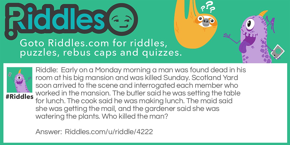 Early on a Monday morning a man was found dead in his room at his big mansion and was killed Sunday. Scotland Yard soon arrived to the scene and interrogated each member who worked in the mansion. The butler said he was setting the table for lunch. The cook said he was making lunch. The maid said she was getting the mail, and the gardener said she was watering the plants. Who killed the man?