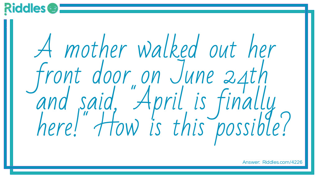 Riddle: A mother walked out her front door on June 24th and said, "April is finally here!" How is this possible? Answer: April is her daughter and she just came back from college.