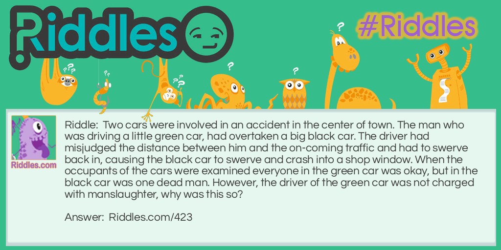 10 Hardest Riddles: Two cars were involved in an accident in the center of town. The man who was driving a little green car, had overtaken a big black car. The driver had misjudged the distance between him and the on-coming traffic and had to swerve back in, causing the black car to swerve and crash into a shop window. When the occupants of the cars were examined everyone in the green car was okay, but in the black car was one dead man. However, the driver of the green car was not charged with manslaughter, why was this so? Answer: The black car was a hearse and was on its way to a funeral.
