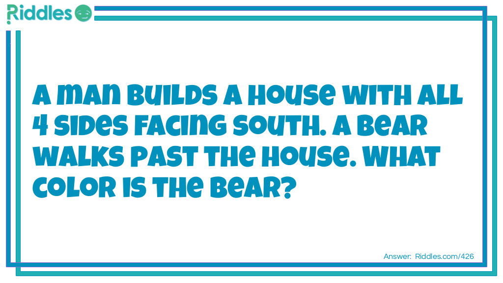 Riddle: A man builds a house with all 4 sides facing south. A bear walks past the house. What color is the bear? Answer: White, the house is built directly on the North Pole.