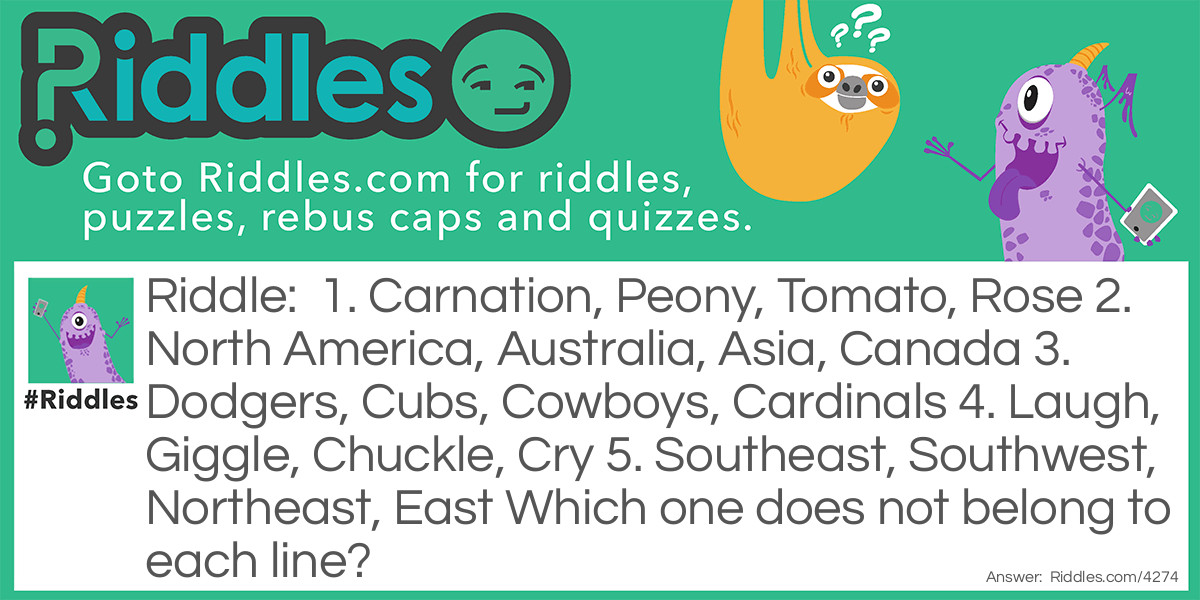 1. Carnation, Peony, Tomato, Rose 
2. North America, Australia, Asia, Canada 
3. Dodgers, Cubs, Cowboys, Cardinals 
4. Laugh, Giggle, Chuckle, Cry 
5. Southeast, Southwest, Northeast, East 
Which one does not belong to each line?