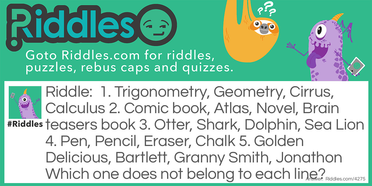 1. Trigonometry, Geometry, Cirrus, Calculus
2. Comic book, Atlas, Novel, <a href="https://www.riddles.com/brain-teasers">Brain teasers</a> book
3. Otter, Shark, Dolphin, Sea Lion
4. Pen, Pencil, Eraser, Chalk
5. Golden Delicious, Bartlett, Granny Smith, Jonathon
Which one does not belong to each line?