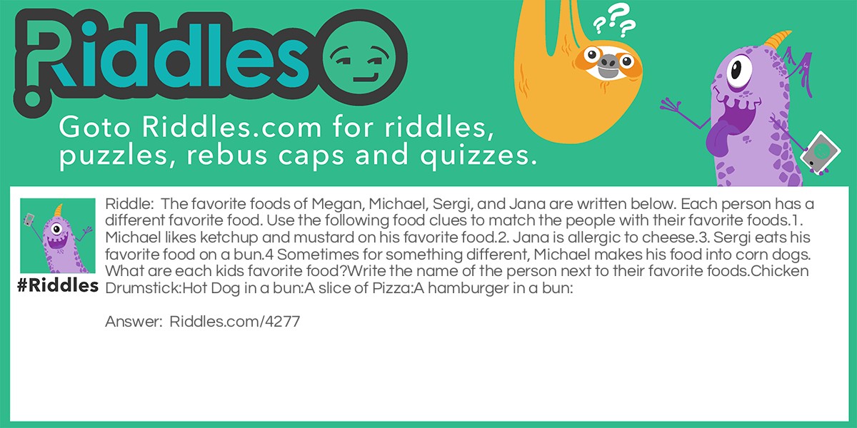 Riddle: The favorite foods of Megan, Michael, Sergi, and Jana are written below. Each person has a different favorite food. Use the following food clues to match the people with their favorite foods.
1. Michael likes ketchup and mustard on his favorite food.
2. Jana is allergic to cheese.
3. Sergi eats his favorite food on a bun.
4 Sometimes for something different, Michael makes his food into corn dogs.
What are each kids favorite food?
Write the name of the person next to their favorite foods.
Chicken Drumstick:
Hot Dog in a bun:
A slice of Pizza:
A hamburger in a bun: Answer: Chicken Drumstick:  Jana
Hot Dog in a bun: Michael
A slice of Pizza: Megan
A hamburger in a bun: Sergi