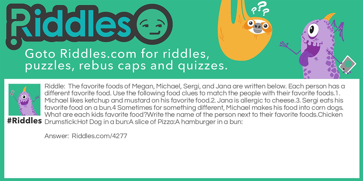 The favorite foods of Megan, Michael, Sergi, and Jana are written below. Each person has a different favorite food. Use the following food clues to match the people with their favorite foods.
1. Michael likes ketchup and mustard on his favorite food.
2. Jana is allergic to cheese.
3. Sergi eats his favorite food on a bun.
4 Sometimes for something different, Michael makes his food into corn dogs.
What are each kids favorite food?
Write the name of the person next to their favorite foods.
Chicken Drumstick:
Hot Dog in a bun:
A slice of Pizza:
A hamburger in a bun: