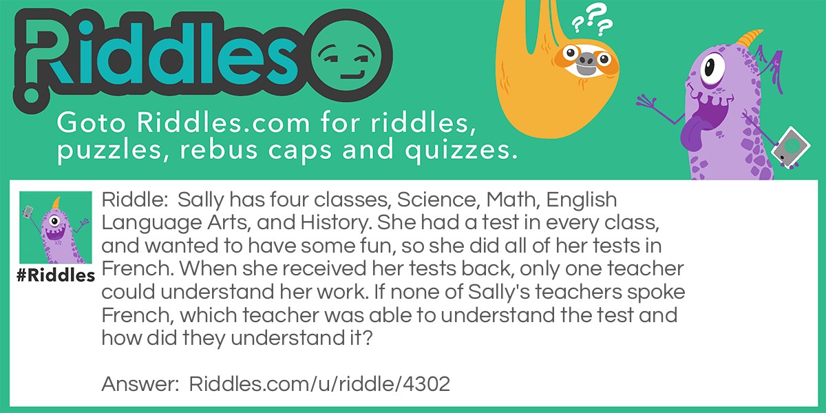 Riddle: Sally has four classes, Science, Math, English Language Arts, and History. She had a test in every class, and wanted to have some fun, so she did all of her tests in French. When she received her tests back, only one teacher could understand her work. If none of Sally's teachers spoke French, which teacher was able to understand the test and how did they understand it? Answer: The Math teacher, because numbers are the same in French as they are in English.