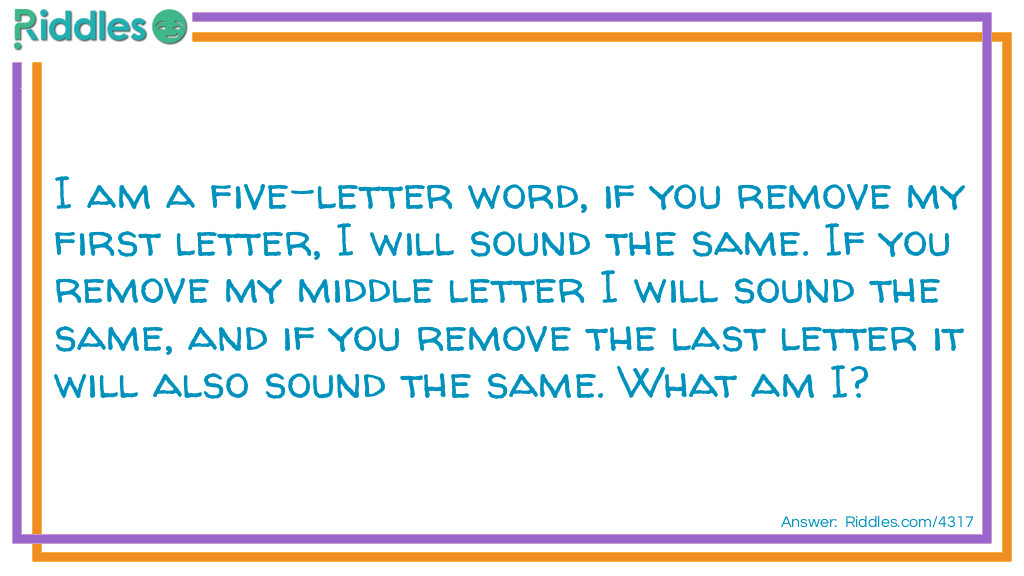 I am a five-letter word, if you remove my first letter, I will sound the same. If you remove my middle letter I will sound the same, and if you remove the last letter it will also sound the same. What am I?