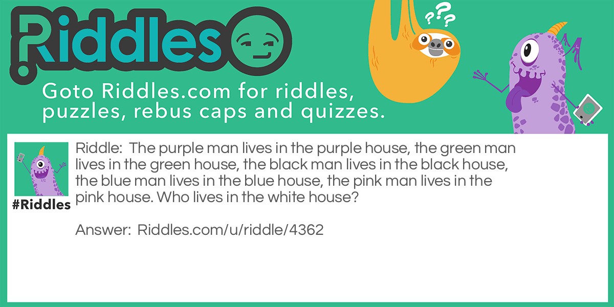 Riddle: The purple man lives in the purple house, the green man lives in the green house, the black man lives in the black house, the blue man lives in the blue house, the pink man lives in the pink house. Who lives in the white house? Answer: The president.