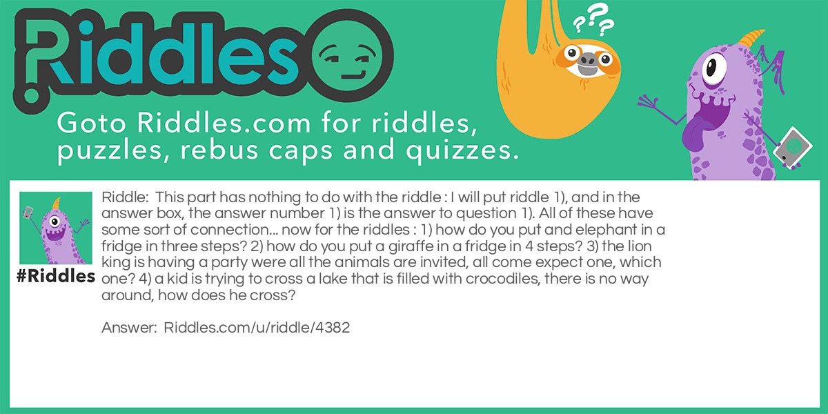 This part has nothing to do with the riddle : I will put riddle 1), and in the answer box, the answer number 1) is the answer to question 1). All of these have some sort of connection... now for the riddles : 1) how do you put and elephant in a fridge in three steps? 2) how do you put a giraffe in a fridge in 4 steps? 3) the lion king is having a party were all the animals are invited, all come expect one, which one? 4) a kid is trying to cross a lake that is filled with crocodiles, there is no way around, how does he cross?