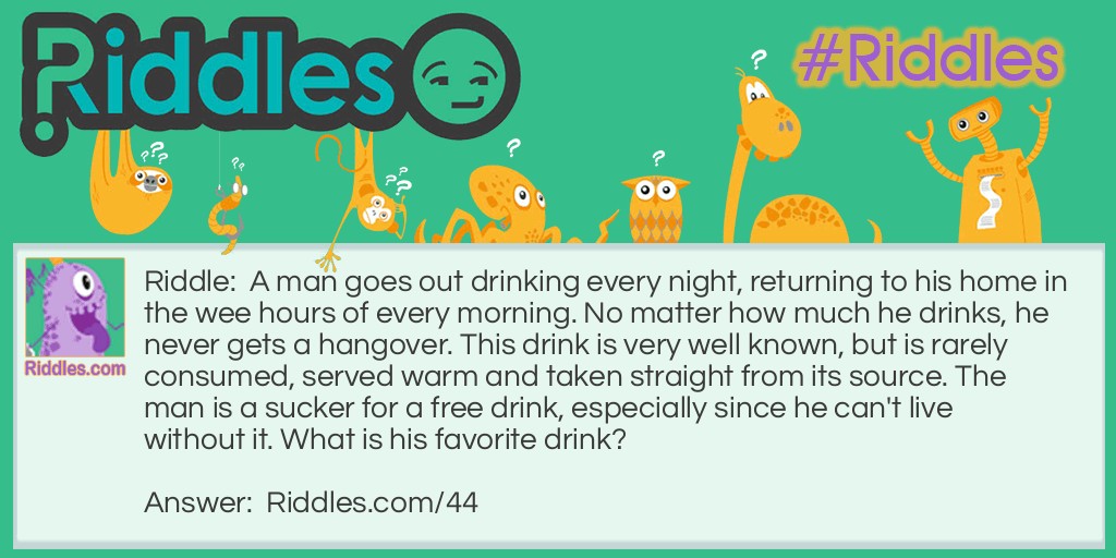 Riddle: A man goes out drinking every night, returning to his home in the wee hours of every morning. No matter how much he drinks, he never gets a hangover. This drink is very well known, but is rarely consumed, served warm and taken straight from its source. The man is a sucker for a free drink, especially since he can't live without it. What is his favorite drink? Answer: Blood, he's a vampire!