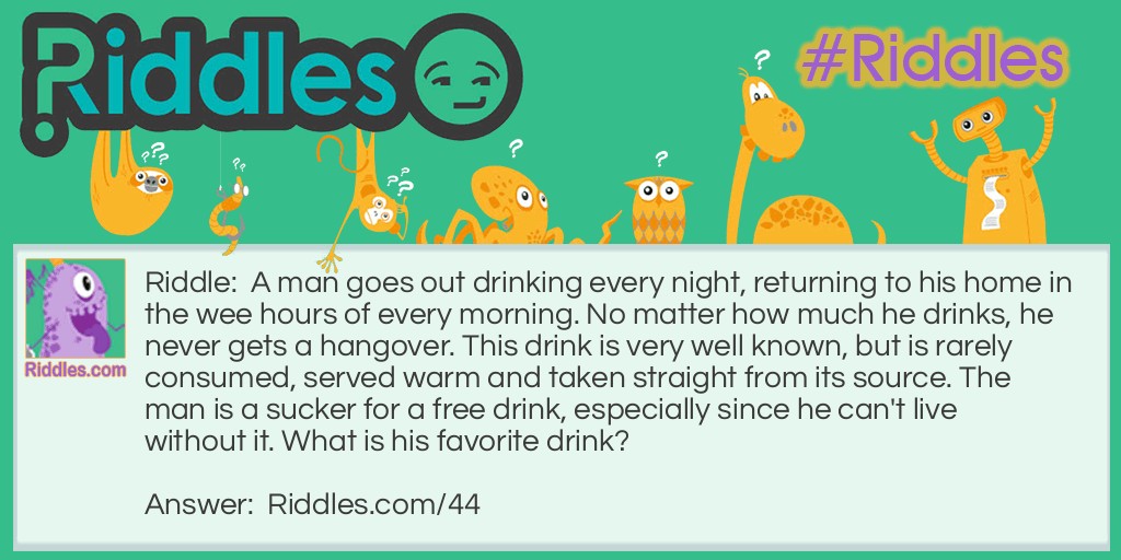 A man goes out drinking every night, returning to his home in the wee hours of every morning. No matter how much he drinks, he never gets a hangover. This drink is very well known, but is rarely consumed, served warm and taken straight from its source. The man is a sucker for a free drink, especially since he can't live without it. What is his favorite drink?