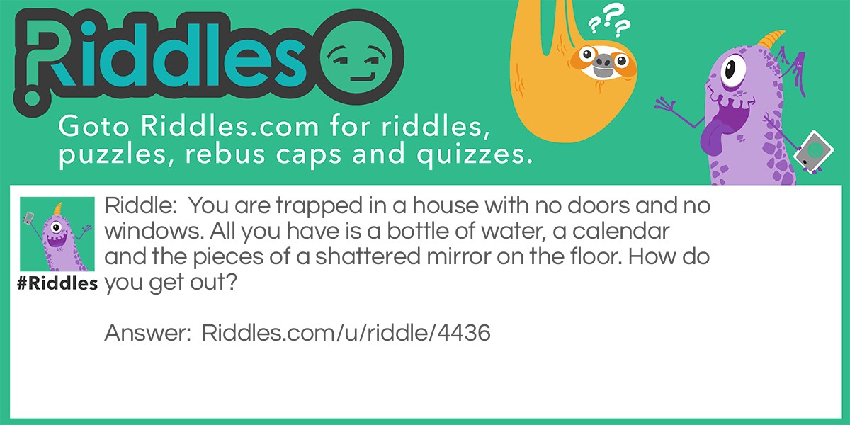 You are trapped in a house with no doors and no windows. All you have is a bottle of water, a calendar and the pieces of a shattered mirror on the floor. How do you get out?