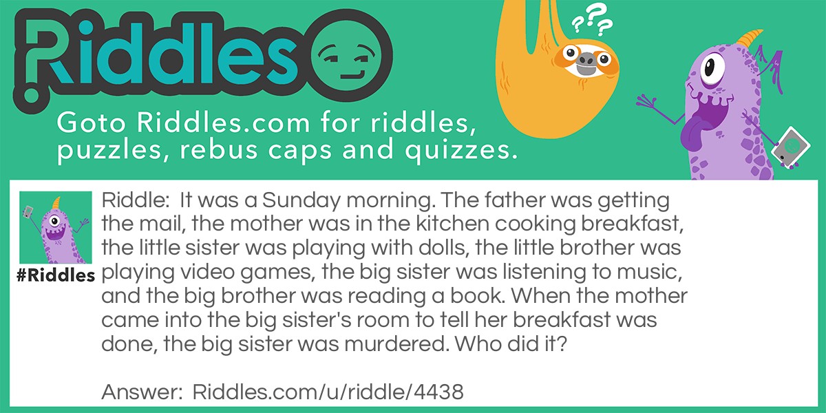 It was a Sunday morning. The father was getting the mail, the mother was in the kitchen cooking breakfast, the little sister was playing with dolls, the little brother was playing video games, the big sister was listening to music, and the big brother was reading a book. When the mother came into the big sister's room to tell her breakfast was done, the big sister was murdered. Who did it?