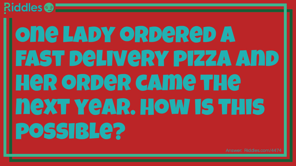 Riddle: One lady ordered a fast delivery pizza and her order came the next year. How is this possible? Answer: She ordered the pizza for New Years Day.