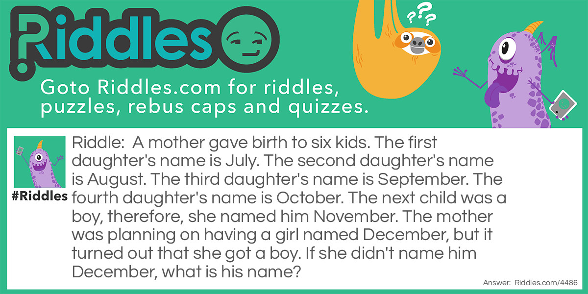 Riddle: A mother gave birth to six kids. The first daughter's name is July. The second daughter's name is August. The third daughter's name is September. The fourth daughter's name is October. The next child was a boy, therefore, she named him November. The mother was planning on having a girl named December, but it turned out that she got a boy. If she didn't name him December, what is his name? Answer: Jason. She took the first letter of the names of her children. July, August, September, October, November.