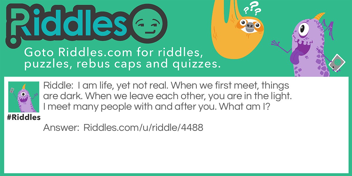 I am life, yet not real. When we first meet, things are dark. When we leave each other, you are in the light. I meet many people with and after you. What am I?