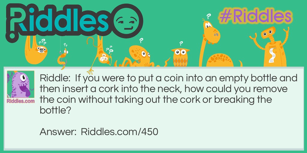 Riddle: If you were to put a coin into an empty bottle and then insert a cork into the neck, how could you remove the coin without taking out the cork or breaking the bottle? Answer: Push the cork into the bottle and shake the coin out!