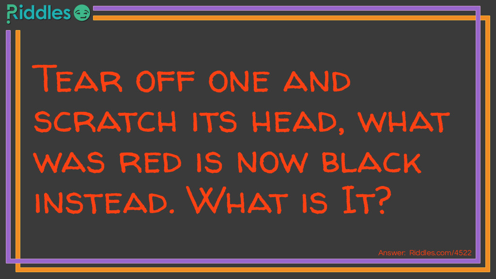 Riddle: Tear off one and scratch its head, what was red is now black instead. What is It? Answer: A Matchstick!